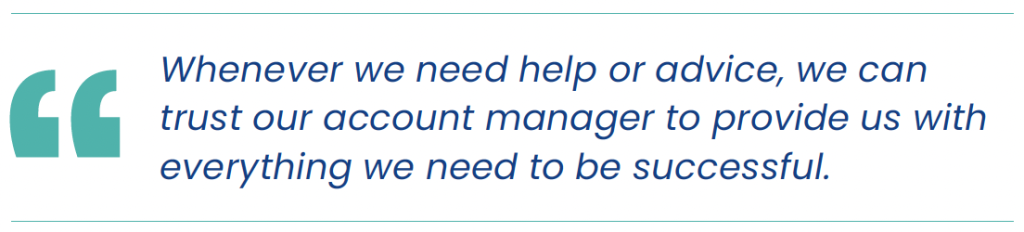 "Whenever we need help or advice, we can trust our account manager to provide us with everything we need to be successful."