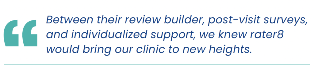 "Between their review builder, post-visit surveys, and individualized support, we knew rater8 would bring our clinic to new heights."
